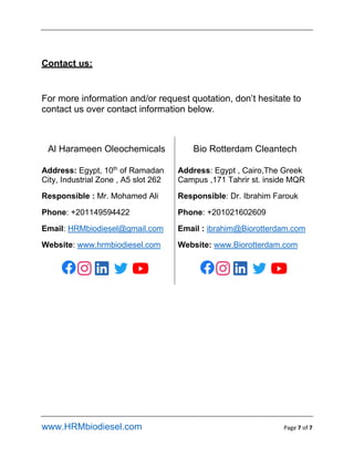 www.HRMbiodiesel.com Page 7 of 7
Contact us:
For more information and/or request quotation, dont hesitate to
contact us over contact information below.
Al Harameen Oleochemicals Bio Rotterdam Cleantech
Address: Egypt, 10th
of Ramadan
City, Industrial Zone , A5 slot 262
Responsible : Mr. Mohamed Ali
Phone: +201149594422
Email: HRMbiodiesel@gmail.com
Website: www.hrmbiodiesel.com
Address: Egypt , Cairo,The Greek
Campus ,171 Tahrir st. inside MQR
Responsible: Dr. Ibrahim Farouk
Phone: +201021602609
Email : ibrahim@Biorotterdam.com
Website: www.Biorotterdam.com
 