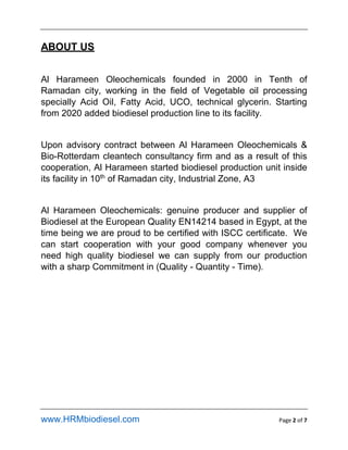 www.HRMbiodiesel.com Page 2 of 7
ABOUT US
Al Harameen Oleochemicals founded in 2000 in Tenth of
Ramadan city, working in the field of Vegetable oil processing
specially Acid Oil, Fatty Acid, UCO, technical glycerin. Starting
from 2020 added biodiesel production line to its facility.
Upon advisory contract between Al Harameen Oleochemicals &
Bio-Rotterdam cleantech consultancy firm and as a result of this
cooperation, Al Harameen started biodiesel production unit inside
its facility in 10th
of Ramadan city, Industrial Zone, A3
Al Harameen Oleochemicals: genuine producer and supplier of
Biodiesel at the European Quality EN14214 based in Egypt, at the
time being we are proud to be certified with ISCC certificate. We
can start cooperation with your good company whenever you
need high quality biodiesel we can supply from our production
with a sharp Commitment in (Quality - Quantity - Time).
 