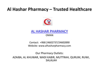 Al Hashar Pharmacy – Trusted Healthcare
AL HASHAR PHARMACY
OMAN
Contact: +968 24602737/24602890
Website: www.alhasharpharmacy.com
Our Pharmacy Outlets:
AZAIBA, AL KHUWAR, WADI KABIR, MUTTRAH, QURUM, RUWI,
SALALAH
 