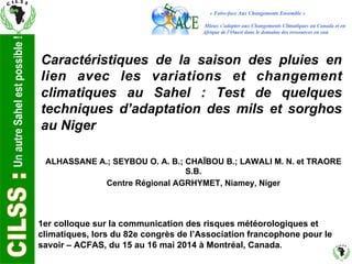 Un autre Sahel est possible ! 
Caractéristiques de la saison des pluies en 
lien avec les variations et changement 
climatiques au Sahel : Test de quelques 
techniques d’adaptation des mils et sorghos 
au Niger 
ALHASSANE A.; SEYBOU O. A. B.; CHAÏBOU B.; LAWALI M. N. et TRAORE 
S.B. 
Centre Régional AGRHYMET, Niamey, Niger 
1er colloque sur la communication des risques météorologiques et 
climatiques, lors du 82e congrès de l’Association francophone pour le 
savoir – ACFAS, du 15 au 16 mai 2014 à Montréal, Canada. 
 