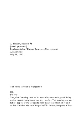 Al Hassan, Hussain M
[email protected]
Fundamentals of Human Resources Management
Assignment 1
July 19, 2013
The Nurse : Melanie Weigeshoff
Q1:
Before:
The job of nursing used to be more time consuming and tiring
which caused many nurse to quiet early . The nursing job was
full of papers work alongside with many responsibilities and
duties. For that Melanie Weigeshoff have many responsibilities
 