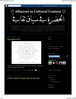 Alhazret in Cultural Context                                                                                                                                    http://alhazret.blogspot.com/



                                                     Share       Report Abuse            Next Blog» thecontemplative@yahoo.com                             Dashboard           Sign Out




                     ۞_A LHA Z RE T IN CULTURA L CONTE XT_۞ WILL E XPLORE V A RIOUS LITE RA RY A ND CULTURA L INFLUE NCE S
                      ON THE W RITI NGS OF A B D A LHA Z RE T ( ‫ " عب د الح ضرة‬S LA V E OF THE P RE S E NCE " ) A LS O W ID E LY KNOWN A S
                      T H E M A D P O E T ( ‫ . )ش ا ع ر م ج ن و ن‬I N P A R T I C U L A R I T E X P L O R E S T H E C U R R E N T S O F M Y S T I C A L A N D M A G I C A L
                          T H O U G H T I N T H E N E A R E A S T D U R I N G T H E 8 T H C E N T U R Y. P R E - I S L A M I C A R A B M YT H O L OG Y, E A R L Y
                     S U F I S M , G R E C O - E G YP T I A N M A G I C , G N O S T I C I S M , M E S O P O T A M I A N M YT H , A N D C E N T R A L A S I A N M YT H A L L
                                                       I M P A C T E D A L H A Z R E T ' S M A G N U M O P U S : _ A L ' A Z I F _ ( ‫. )ا ل ع ز ي ف‬




              MONDA Y, JUNE 4, 2012                                                                                        PAGES

              Astrological Chart                                                                                           Home



                                                                                                                           LINKS

                                                                                                                           The Esoteric Order of Dagon
                                                                                                                           Alhazret's Manuscripts



                                                                                                                           FOLLOWERS




                                                                                                                             with Google Friend Connect

                                                                                                                             Members (5)



              Arabic chart with detailed celestial information relevant to those rites
              which are howled in their seasons

              P OS TE D B Y S HA 'I R M A J N UN A T 10:42 P M   N O COM M E N TS :                                          Already a member? Sign in




              F R I D A Y, JUL Y 3 0 , 2 0 1 0                                                                             BLOG ARCHIVE

                                                                                                                           ▼ 2012 (1)
              A Kufic symbol of contact with the Old Ones
                                                                                                                               ▼ June (1)
                                                                                                                                   Astrological Chart

                                                                                                                           ► 2010 (5)
                                                                                                                           ► 2009 (2)




1 of 7                                                                                                                                                                        7/22/2012 4:10 PM
 