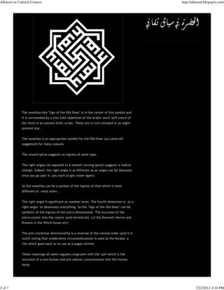 Alhazret in Cultural Context                                                                   http://alhazret.blogspot.com/




              The swastika-like "Sign of the Old Ones" is in the center of this symbol and
              it is surrounded by a four-fold repetition of the Arabic word 'azif (voice of
              the Jinn) in an ancient Kufic script. These are in turn encased in an eight-
              pointed star.


              The swastika is an appropriate symbol for the Old Ones (as Lovecraft
              suggested) for many reasons:


              The inward spiral suggests an ingress of some type.


              The right angles (as opposed to a smooth curving spiral) suggests a radical
              change. Indeed, the right angle is as different as an angle can be (because
              once you go past it; you start to get closer again).


              So the swastika can be a symbol of the ingress of that which is most
              different or -most alien-.


              The right angle is significant on another level. The fourth dimension is -at a
              right angle- to absolutely everything. So the "Sign of the Old Ones" can be
              symbolic of the ingress of the extra-dimensional. The incursion of the
              extra-cosmic into the cosmic (and terrestrial). (cf the Dunwich Horror and
              Dreams in the Witch-house etc)


              The anti-clockwise directionality is a reversal of the normal order (and it is
              worth noting that widdershins circumambulation is used at the Ka'aba; a
              rite which goes back to its use as a pagan shrine)


              These meanings all seem vaguely congruent with the 'azif which is the
              incursion of a non-human and pre-adamic consciousness into the human
              mind.




2 of 7                                                                                                  7/22/2012 4:10 PM
 