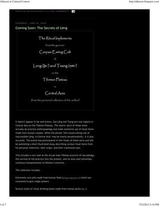 Alhazret in Cultural Context                                                                      http://alhazret.blogspot.com/


              P OS TE D B Y S HA 'I R M A J N UN A T 11:11 P M   6 COM M E N TS :




              T H UR SDA Y, JUNE 24, 2010

              Coming Soon: The Secrets of Lēng




              It doesn't appear to be well known, but Lēng and Tsang are real regions in
              Central Asia on the Tibetan Plateau. The tantric sects of these areas
              actually do practice anthropophagy and make extensive use of ritual items
              made from human corpses. While the phrase "the corpse-eating cult of
              inaccessible Lēng, in Central Asia" may be overly sensationalistic, it is also
              accurate. The author has participated in the rituals of these sects and will
              be publishing a short illustrated essay describing various ritual items from
              his personal collection, their origin, and their traditional uses.


              This includes a rare look at the actual Indo-Tibetan practice of necrophagy,
              the survival of the practice into the present, and its slow (and extremely
              cautious) transplantation to Western countries .


              The collection includes:


              Extremely rare pills made from human flesh (                          ) which are
              consumed to gain magic-powers


              Several styles of ritual drinking bowls made from human skulls (           )




4 of 7                                                                                                     7/22/2012 4:10 PM
 