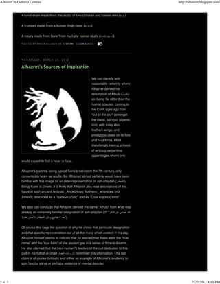 Alhazret in Cultural Context                                                                                 http://alhazret.blogspot.com/


              A hand-drum made from the skulls of two children and human skin (                       )


              A trumpet made from a human thigh-bone (                       )


              A rosary made from bone from multiple human skulls (                           )

              P OS TE D B Y S HA 'I R M A J N UN A T 5:58 A M   3 COM M E N TS :




              W EDNESDA Y, MA R C H 24, 2010

              Alhazret's Sources of Inspiration

                                                                             We can identify with
                                                                             reasonable certainty where
                                                                             Alhazret derived his
                                                                             description of kthulu (ُ‫)خذول‬
                                                                             as: being far older than the
                                                                             human species, coming to
                                                                             the Earth ages ago from
                                                                             "out of the sky" (amongst
                                                                             the stars), being of gigantic
                                                                             size, with scaly skin,
                                                                             leathery wings, and
                                                                             prodigious claws on its fore
                                                                             and hind limbs. Most
                                                                             disturbingly, having a mass
                                                                             of writhing serpentine
                                                                             appendages where one
              would expect to find a head or face.


              Alhazret's parents, being typical Sana'a natives in the 7th century, only
              converted to Islam as adults. So, Alhazret almost certainly would have been
              familiar with this image as an older representation of ash-shaytan (‫.)الشيطان‬
              Being fluent in Greek, it is likely that Alhazret also read descriptions of this
              figure in such ancient texts as _Ἀποκάλυψις Ἰωάννου_ where we find
              Σατανᾶς described as a “δράκων µέγας” and as “ἔχων κεφαλὰς ἑπτὰ”.


              We also can conclude that Alhazret derived the name “kthulu” from what was
              already an extremely familiar designation of ash-shaytan (cf: “‫لقد اضلني عن الذكر‬
              ‫.)”بعد اذ جاءني وكان الشيطان لالنسان خذوال‬


              Of course this begs the question of why he chose that particular designation
              and that specific representation out of all the many which existed in his day.
              Alhazret himself seems to indicate that he learned that these were the “true
              name” and the “true form” of this ancient god in a series of bizarre dreams.
              He also claimed that the (non-human?) leaders of the cult dedicated to this
              god in Iram dhat al-'imad (‫ )إرَ م ذات العماد‬confirmed this information. This last
              claim is of course fantastic and either an example of Alhazret’s tendency to
              spin fanciful yarns or perhaps evidence of mental disorder.




5 of 7                                                                                                                7/22/2012 4:10 PM
 