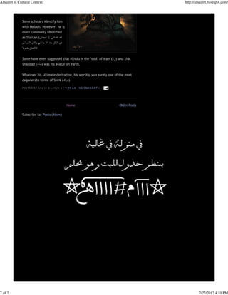 Alhazret in Cultural Context                                                                       http://alhazret.blogspot.com/




              Some scholars identify him
              with Moloch. However, he is
              more commonly identified
              as Shaitan (‫لقد اضلني :) شيطان‬
              ‫عن الذكر بعد اذ جاءني وكان الشيطان‬
              ‫لالنسان خذوال‬


              Some have even suggested that Kthulu is the "soul" of Iram (‫ )إرَ م‬and that
              Shaddad (‫ )شدّاد‬was his avatar on earth.


              Whatever his ultimate derivation, his worship was surely one of the most
              degenerate forms of Shirk (‫)شرك‬

              P OS TE D B Y S HA 'I R M A J N UN A T 9:39 A M   N O COM M E N TS :




                                                    Home                             Older Posts

              Subscribe to: Posts (Atom)




7 of 7                                                                                                      7/22/2012 4:10 PM
 