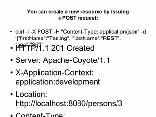 You can create a new resource by issuing
a POST request:
• curl -i -X POST -H "Content-Type: application/json" -d
'{"firstName":"Testing", "lastName":"REST",
"age":"85"}'
• HTTP/1.1 201 Created
• Server: Apache-Coyote/1.1
• X-Application-Context:
application:development
• Location:
http://localhost:8080/persons/3
 