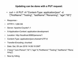 Updating can be done with a PUT request:
• curl -i -X PUT -H "Content-Type: application/json" -d
'{"firstName":"Testing", "lastName":"Renaming", "age":"05"}'
• Response:-
• HTTP/1.1 200 OK
• Server: Apache-Coyote/1.1
• X-Application-Context: application:development
• Location: http://localhost:8080/persons/1
• Content-Type: application/json;charset=UTF-8
• Transfer-Encoding: chunked
• Date: Sat, 09 Jan 2016 14:06:10 GMT
• {"class":"com.Person","id":1,"age":5,"firstName":"Testing","lastName":"Rena
ming"}
• Now by hitting
 