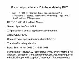 If you not provide any ID to be update by PUT
• curl -i -X PUT -H "Content-Type: application/json" -d
'{"firstName":"Testing", "lastName":"Renaming", "age":"05"}'
http://localhost:8080/persons
• HTTP/1.1 405 Method Not Allowed
• Server: Apache-Coyote/1.1
• X-Application-Context: application:development
• Allow: GET, HEAD
• Content-Type: application/json;charset=UTF-8
• Transfer-Encoding: chunked
• Date: Sun, 10 Jan 2016 03:35:27 GMT
• {"timestamp":1452396927350,"status":405,"error":"Method Not
Allowed","exception":"org.springframework.web.HttpRequestM
ethodNotSupportedException","message":"Request method
 