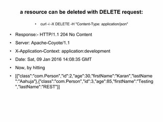 a resource can be deleted with DELETE request:
• curl -i -X DELETE -H "Content-Type: application/json"
• Response:- HTTP/1.1 204 No Content
• Server: Apache-Coyote/1.1
• X-Application-Context: application:development
• Date: Sat, 09 Jan 2016 14:08:35 GMT
• Now, by hitting
• [{"class":"com.Person","id":2,"age":30,"firstName":"Karan","lastName
":"Aahuja"},{"class":"com.Person","id":3,"age":85,"firstName":"Testing
","lastName":"REST"}]
 