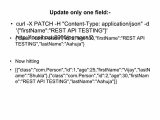 Update only one field:-
• curl -X PATCH -H "Content-Type: application/json" -d
'{"firstName":"REST API TESTING"}'
http://localhost:8080/persons/2• {"class":"com.Person","id":2,"age":30,"firstName":"REST API
TESTING","lastName":"Aahuja"}
• Now hitting
• [{"class":"com.Person","id":1,"age":25,"firstName":"Vijay","lastN
ame":"Shukla"},{"class":"com.Person","id":2,"age":30,"firstNam
e":"REST API TESTING","lastName":"Aahuja"}]
 