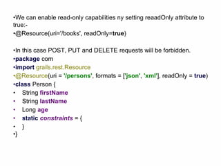 •We can enable read-only capabilities ny setting reaadOnly attribute to
true:-
•@Resource(uri='/books', readOnly=true)
•In this case POST, PUT and DELETE requests will be forbidden.
•package com
•import grails.rest.Resource
•@Resource(uri = '/persons', formats = ['json', 'xml'], readOnly = true)
•class Person {
• String firstName
• String lastName
• Long age
• static constraints = {
• }
•}
 
