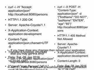 • curl -i -H "Accept:
application/json"
http://localhost:8080/persons
• HTTP/1.1 200 OK
• Server: Apache-Coyote/1.1
• X-Application-Context:
application:development
• Content-Type:
application/json;charset=UTF
-8
• Transfer-Encoding: chunked
• Date: Sat, 09 Jan 2016
14:15:05 GMT
• [{"class":"com.Person","id":1,"
• curl -i -X POST -H
"Content-Type:
application/json" -d
'{"firstName":"DO NOT",
"lastName":"ENTER",
"age":"85"}'
http://localhost:8080/per
sons
• HTTP/1.1 405 Method
Not Allowed
• Server: Apache-
Coyote/1.1
• X-Application-Context:
application:development
• Content-Length: 0
• Date: Sat, 09 Jan 2016
• If you have done any changes then refresh your application
else you may get this error
• curl -i -H "Accept: application/json"
http://localhost:8080/persons
• curl: (7) Failed to connect to localhost port 8080: Connection
 