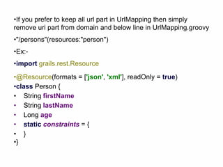 •If you prefer to keep all url part in UrlMapping then simply
remove uri part from domain and below line in UrlMapping.groovy
•"/persons"(resources:"person")
•Ex:-
•import grails.rest.Resource
•@Resource(formats = ['json', 'xml'], readOnly = true)
•class Person {
• String firstName
• String lastName
• Long age
• static constraints = {
• }
•}
 