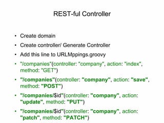 REST-ful Controller
• Create domain
• Create controller/ Generate Controller
• Add this line to URLMppings.groovy
• "/companies"(controller: "company", action: "index",
method: "GET")
• "/companies"(controller: "company", action: "save",
method: "POST")
• "/companies/$id"(controller: "company", action:
"update", method: "PUT")
• "/companies/$id"(controller: "company", action:
"patch", method: "PATCH")
 