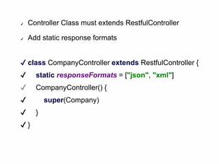 ✔ Controller Class must extends RestfulController
✔ Add static response formats
✔ class CompanyController extends RestfulController {
✔ static responseFormats = ["json", "xml"]
✔ CompanyController() {
✔ super(Company)
✔ }
✔ }
 