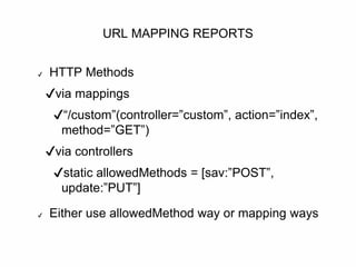 URL MAPPING REPORTS
✔ HTTP Methods
✔via mappings
✔“/custom”(controller=”custom”, action=”index”,
method=”GET”)
✔via controllers
✔static allowedMethods = [sav:”POST”,
update:”PUT”]
✔ Either use allowedMethod way or mapping ways
 