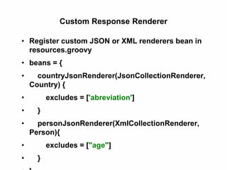 Custom Response Renderer
• Register custom JSON or XML renderers bean in
resources.groovy
• beans = {
• countryJsonRenderer(JsonCollectionRenderer,
Country) {
• excludes = ['abreviation']
• }
• personJsonRenderer(XmlCollectionRenderer,
Person){
• excludes = ["age"]
• }
 