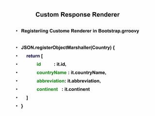 Custom Response Renderer
• Registeriing Custome Renderer in Bootstrap.grroovy
• JSON.registerObjectMarshaller(Country) {
• return [
• id : it.id,
• countryName : it.countryName,
• abbreviation: it.abbreviation,
• continent : it.continent
• ]
• }
 