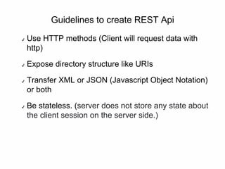 Guidelines to create REST Api
✔ Use HTTP methods (Client will request data with
http)
✔ Expose directory structure like URIs
✔ Transfer XML or JSON (Javascript Object Notation)
or both
✔ Be stateless. (server does not store any state about
the client session on the server side.)
 