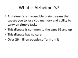 What is Alzheimer's? Alzheimer’s is irreversible brain disease that causes you to lose you memory and ability to carry on simple tasks This disease is common to the ages 65 and up This disease has no cure Over 26 million people suffer from it 