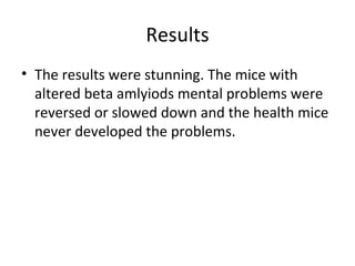 Results The results were stunning. The mice with altered beta amlyiods mental problems were reversed or slowed down and the health mice never developed the problems.  