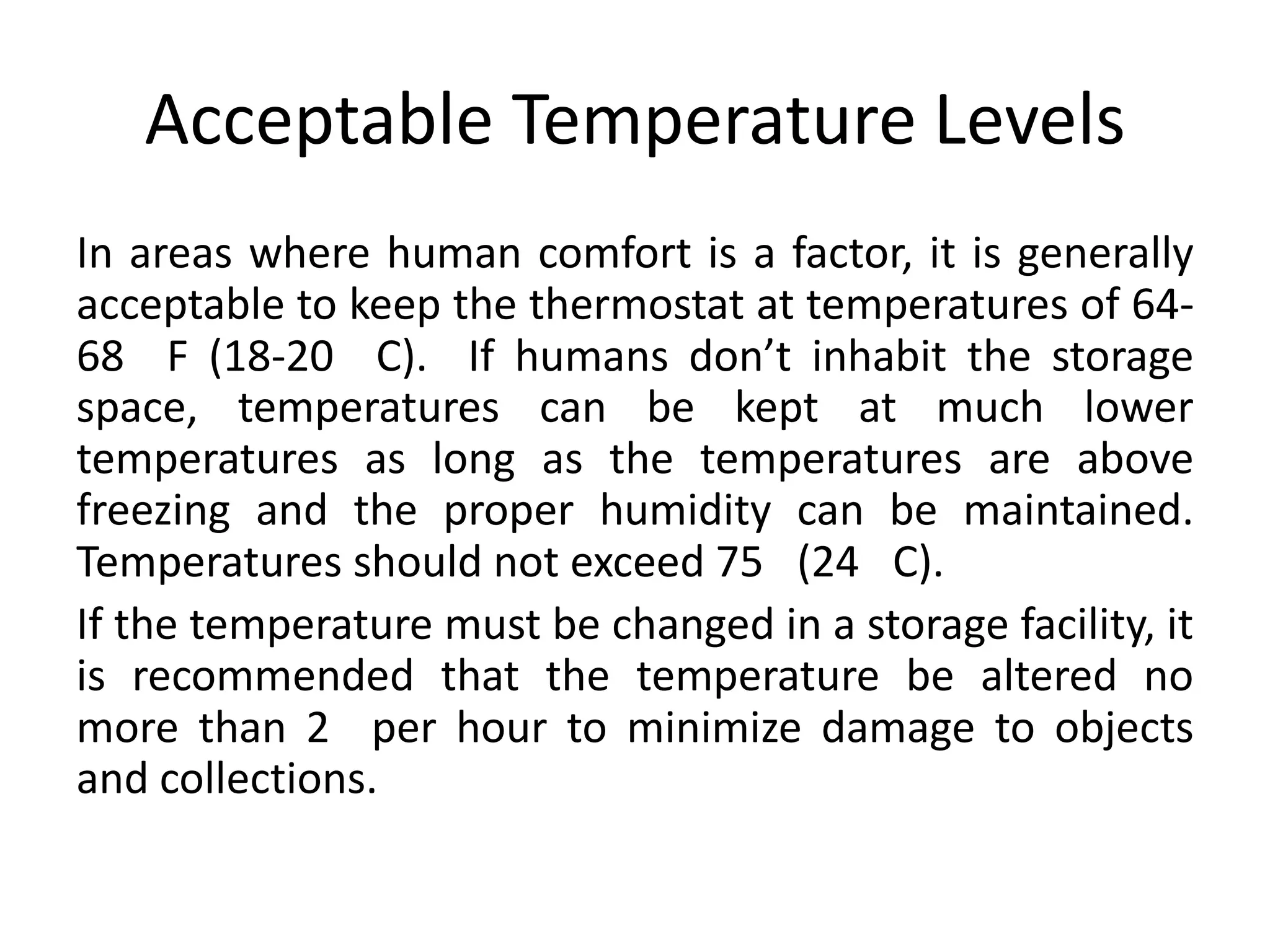 Acceptable Temperature LevelsIn areas where human comfort is a factor, it is generally acceptable to keep the thermostat at temperatures of 64-68° F (18-20° C).  If humans don’t inhabit the storage space, temperatures can be kept at much lower temperatures as long as the temperatures are above freezing and the proper humidity can be maintained. Temperatures should not exceed 75° (24° C).If the temperature must be changed in a storage facility, it is recommended that the temperature be altered no more than 2° per hour to minimize damage to objects and collections. 