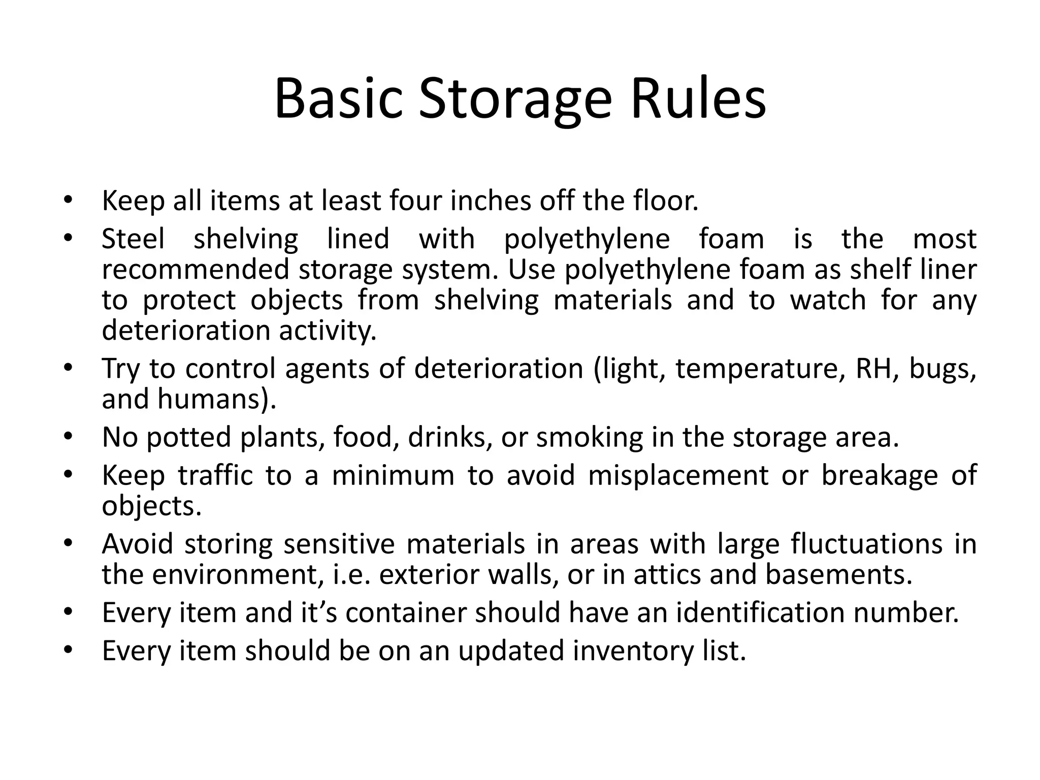 Basic Storage RulesKeep all items at least four inches off the floor.Steel shelving lined with polyethylene foam is the most recommended storage system. Use polyethylene foam as shelf liner to protect objects from shelving materials and to watch for any deterioration activity.Try to control agents of deterioration (light, temperature, RH, bugs, and humans).No potted plants, food, drinks, or smoking in the storage area.Keep traffic to a minimum to avoid misplacement or breakage of objects.Avoid storing sensitive materials in areas with large fluctuations in the environment, i.e. exterior walls, or in attics and basements.Every item and it’s container should have an identification number.Every item should be on an updated inventory list.