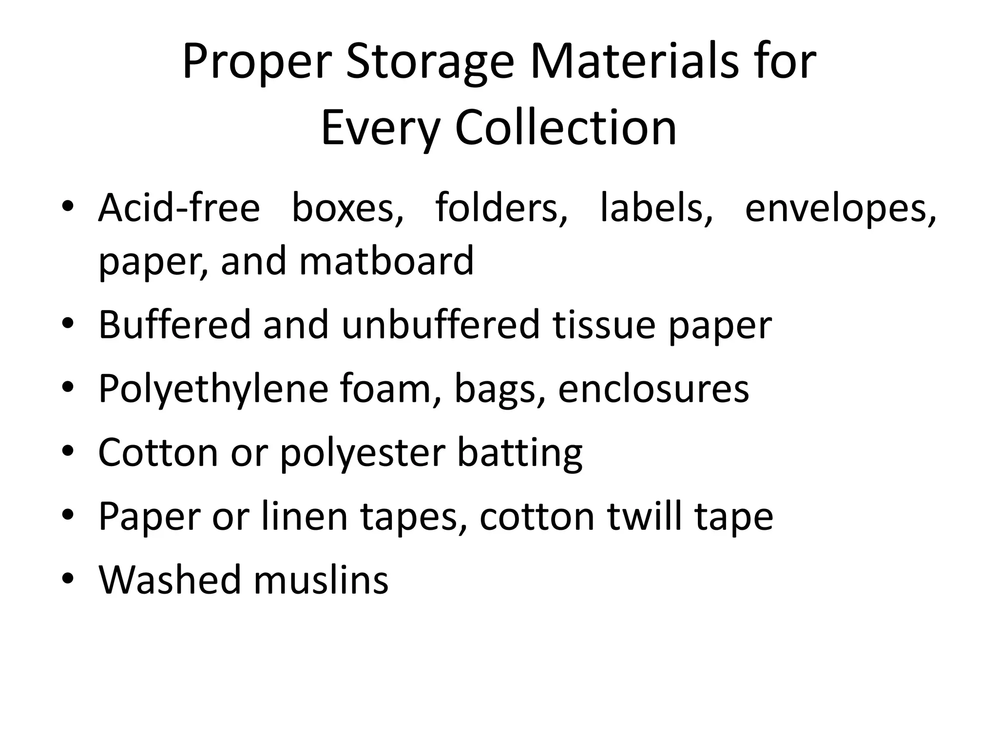 Proper Storage Materials for Every CollectionAcid-free boxes, folders, labels, envelopes, paper, and matboardBuffered and unbuffered tissue paperPolyethylene foam, bags, enclosuresCotton or polyester battingPaper or linen tapes, cotton twill tapeWashed muslins