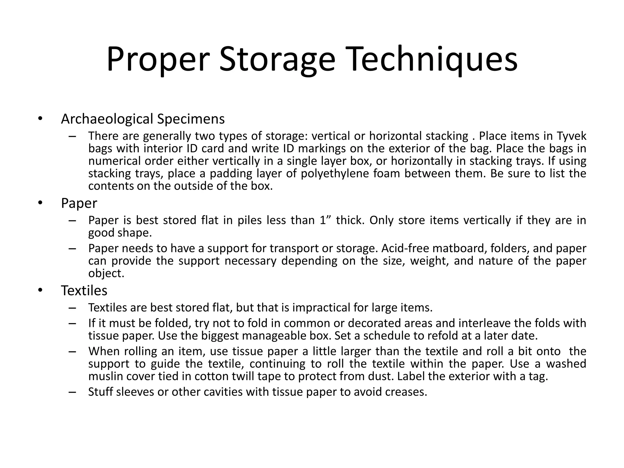 Proper Storage TechniquesArchaeological Specimens There are generally two types of storage: vertical or horizontal stacking . Place items in Tyvek bags with interior ID card and write ID markings on the exterior of the bag. Place the bags in numerical order either vertically in a single layer box, or horizontally in stacking trays. If using stacking trays, place a padding layer of polyethylene foam between them. Be sure to list the contents on the outside of the box.Paper Paper is best stored flat in piles less than 1” thick. Only store items vertically if they are in good shape.Paper needs to have a support for transport or storage. Acid-free matboard, folders, and paper can provide the support necessary depending on the size, weight, and nature of the paper object.TextilesTextiles are best stored flat, but that is impractical for large items.If it must be folded, try not to fold in common or decorated areas and interleave the folds with tissue paper. Use the biggest manageable box. Set a schedule to refold at a later date.When rolling an item, use tissue paper a little larger than the textile and roll a bit onto  the support to guide the textile, continuing to roll the textile within the paper. Use a washed muslin cover tied in cotton twill tape to protect from dust. Label the exterior with a tag.Stuff sleeves or other cavities with tissue paper to avoid creases.