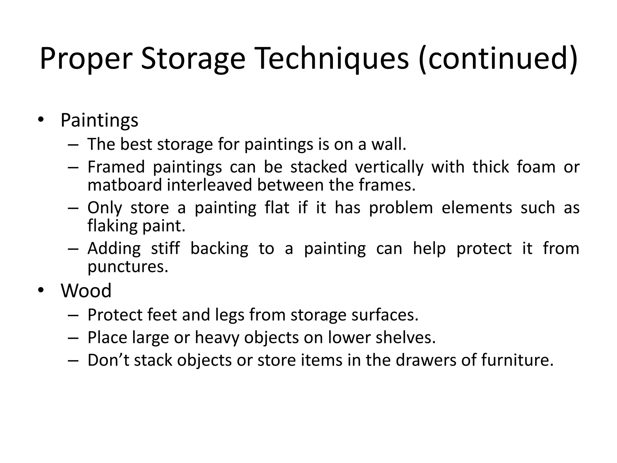 Proper Storage Techniques (continued)PaintingsThe best storage for paintings is on a wall.Framed paintings can be stacked vertically with thick foam or matboard interleaved between the frames.Only store a painting flat if it has problem elements such as flaking paint.Adding stiff backing to a painting can help protect it from punctures.WoodProtect feet and legs from storage surfaces.Place large or heavy objects on lower shelves.Don’t stack objects or store items in the drawers of furniture.