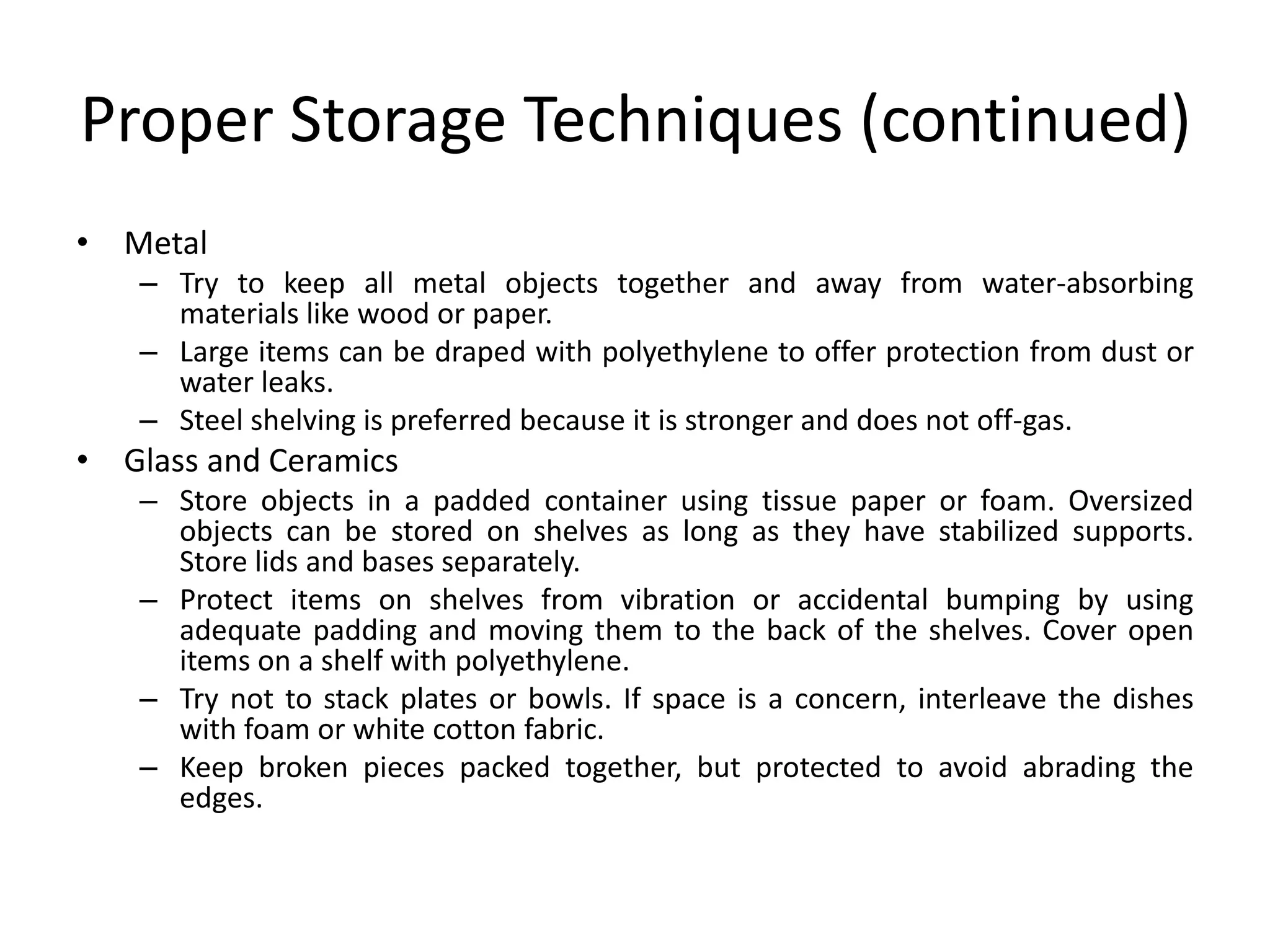 Proper Storage Techniques (continued)MetalTry to keep all metal objects together and away from water-absorbing materials like wood or paper.Large items can be draped with polyethylene to offer protection from dust or water leaks.Steel shelving is preferred because it is stronger and does not off-gas.Glass and CeramicsStore objects in a padded container using tissue paper or foam. Oversized objects can be stored on shelves as long as they have stabilized supports. Store lids and bases separately.Protect items on shelves from vibration or accidental bumping by using adequate padding and moving them to the back of the shelves. Cover open items on a shelf with polyethylene. Try not to stack plates or bowls. If space is a concern, interleave the dishes with foam or white cotton fabric. Keep broken pieces packed together, but protected to avoid abrading the edges.
