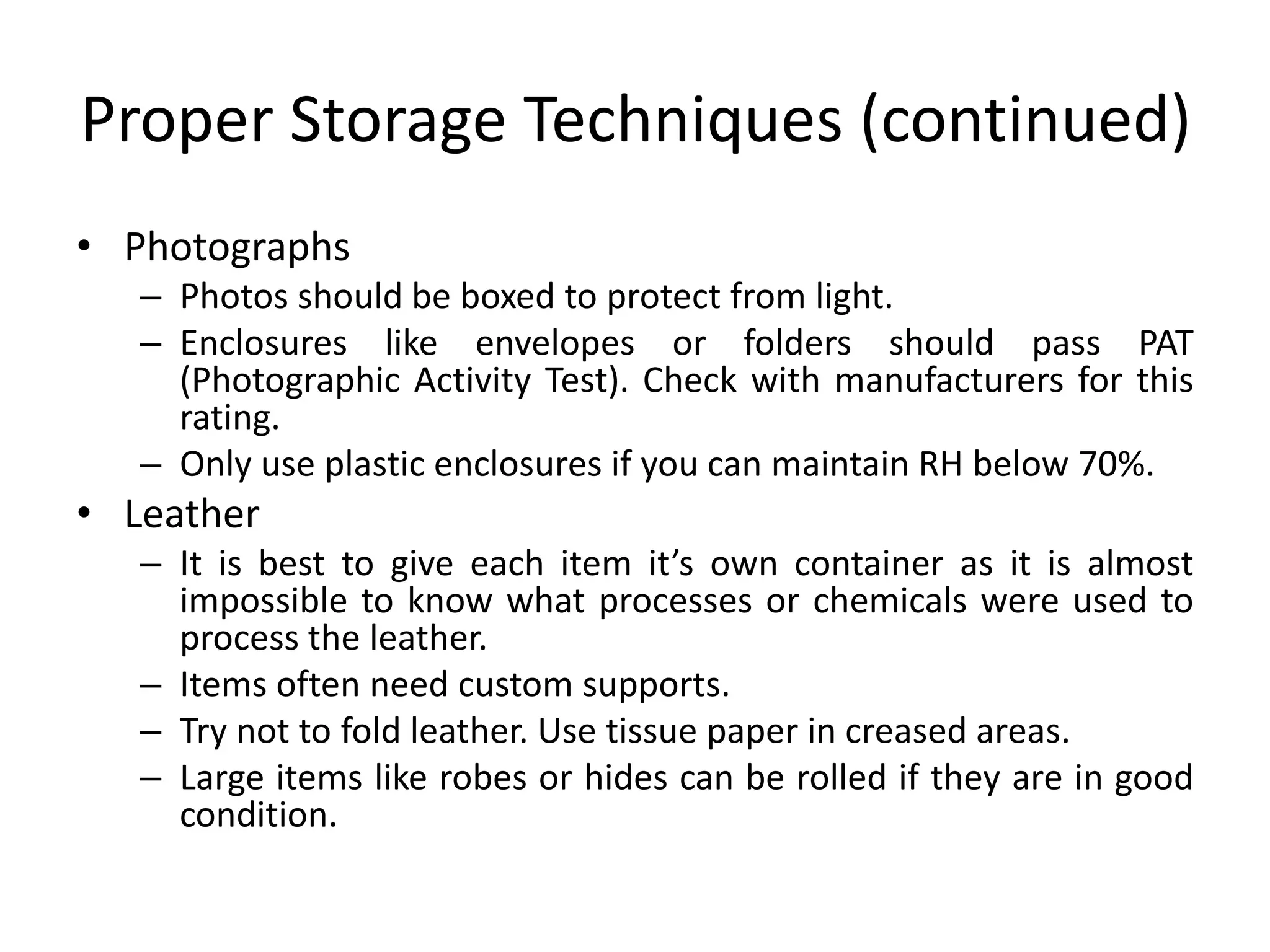 Proper Storage Techniques (continued)PhotographsPhotos should be boxed to protect from light.Enclosures like envelopes or folders should pass PAT (Photographic Activity Test). Check with manufacturers for this rating.Only use plastic enclosures if you can maintain RH below 70%.LeatherIt is best to give each item it’s own container as it is almost impossible to know what processes or chemicals were used to process the leather.Items often need custom supports.Try not to fold leather. Use tissue paper in creased areas.Large items like robes or hides can be rolled if they are in good condition.