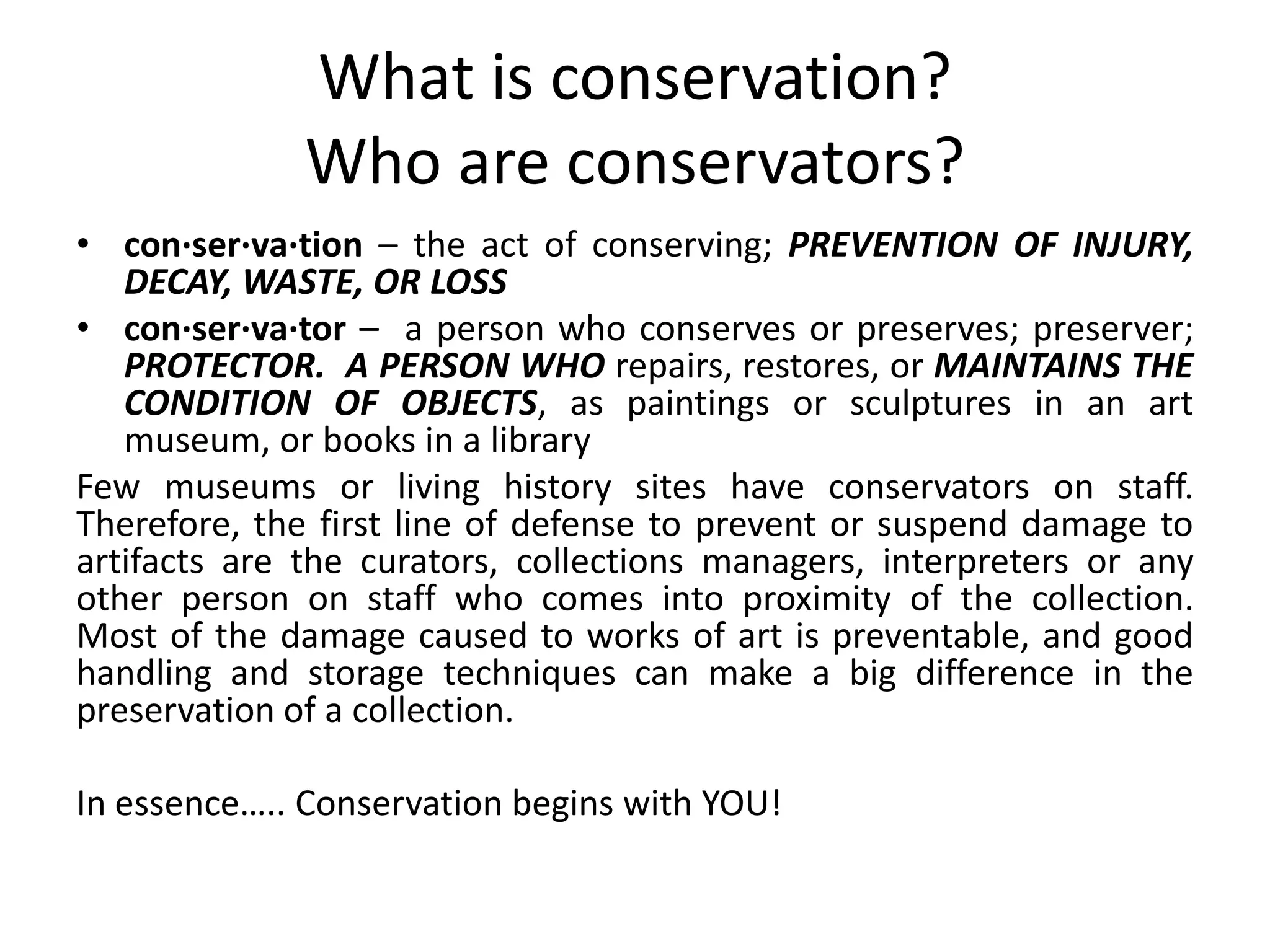 What is conservation?Who are conservators?con·ser·va·tion– the act of conserving; PREVENTION OF INJURY, DECAY, WASTE, OR LOSScon·ser·va·tor–  a person who conserves or preserves; preserver; PROTECTOR.  A PERSON WHO repairs, restores, or MAINTAINS THE CONDITION OF OBJECTS, as paintings or sculptures in an art museum, or books in a library Few museums or living history sites have conservators on staff. Therefore, the first line of defense to prevent or suspend damage to artifacts are the curators, collections managers, interpreters or any other person on staff who comes into proximity of the collection.  Most of the damage caused to works of art is preventable, and good handling and storage techniques can make a big difference in the preservation of a collection.In essence….. Conservation begins with YOU!