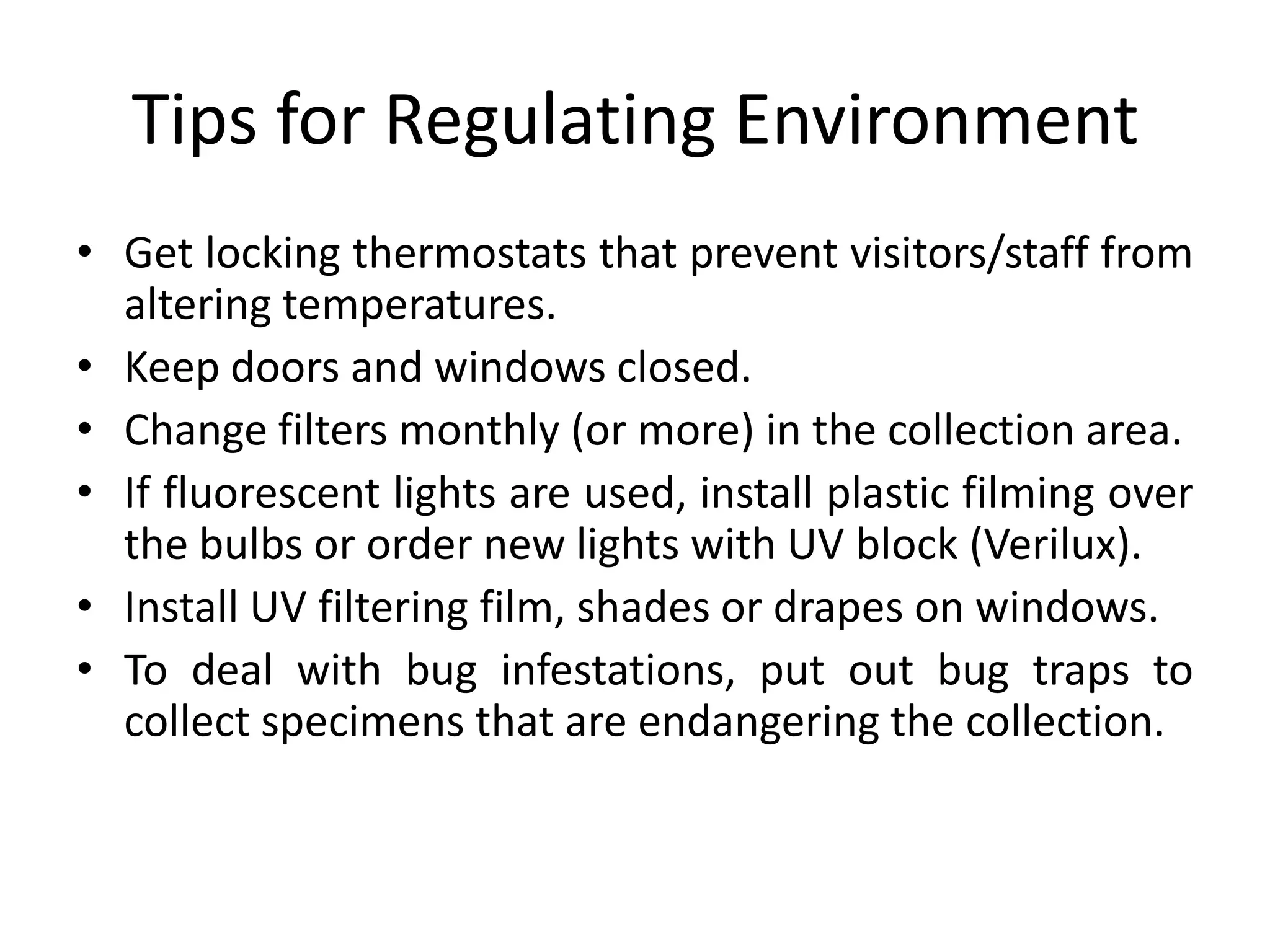Tips for Regulating EnvironmentGet locking thermostats that prevent visitors/staff from altering temperatures.Keep doors and windows closed.Change filters monthly (or more) in the collection area.If fluorescent lights are used, install plastic filming over the bulbs or order new lights with UV block (Verilux).Install UV filtering film, shades or drapes on windows.To deal with bug infestations, put out bug traps to collect specimens that are endangering the collection.