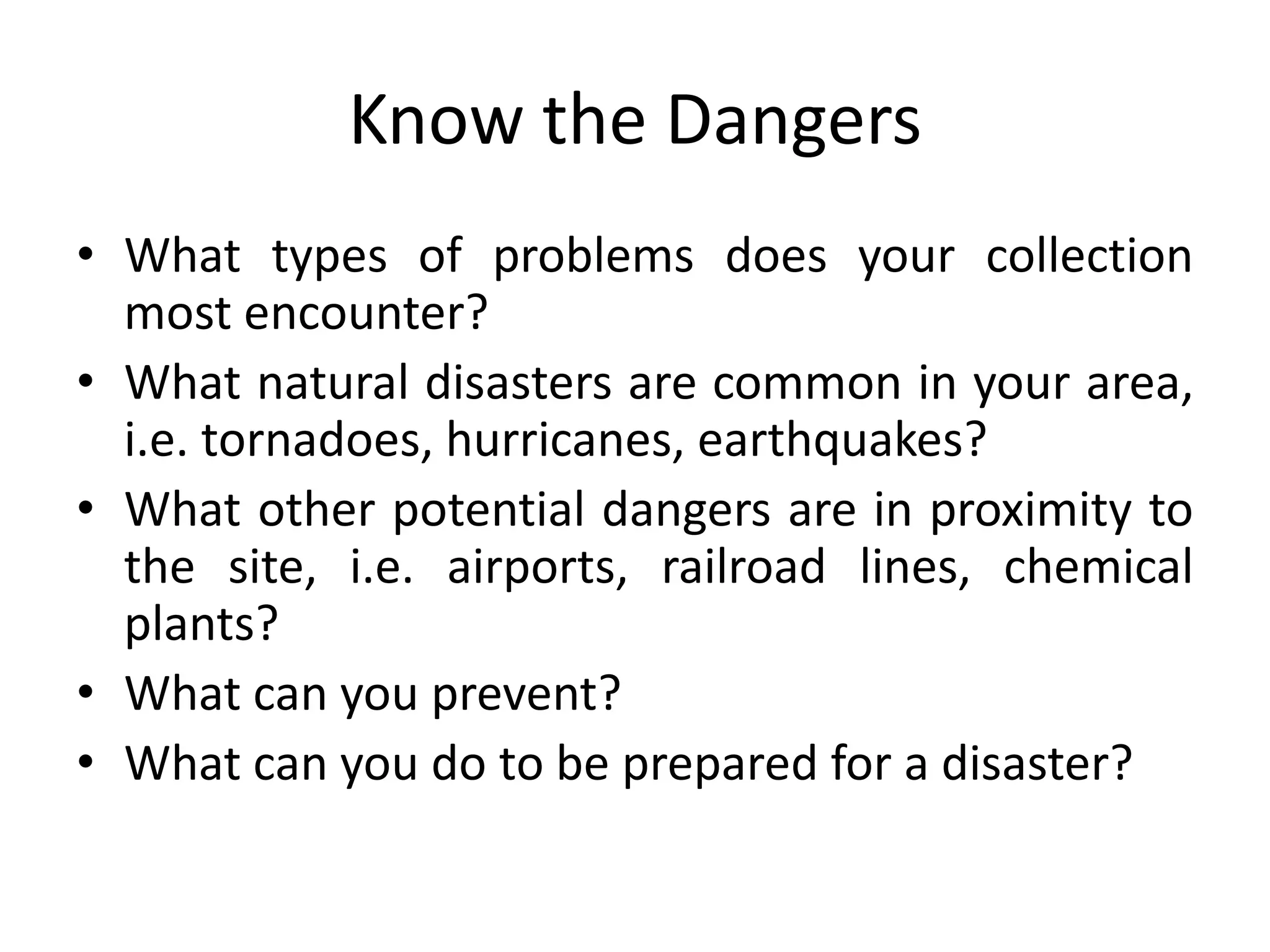 Know the DangersWhat types of problems does your collection most encounter? What natural disasters are common in your area, i.e. tornadoes, hurricanes, earthquakes?What other potential dangers are in proximity to the site, i.e. airports, railroad lines, chemical plants?What can you prevent?What can you do to be prepared for a disaster?
