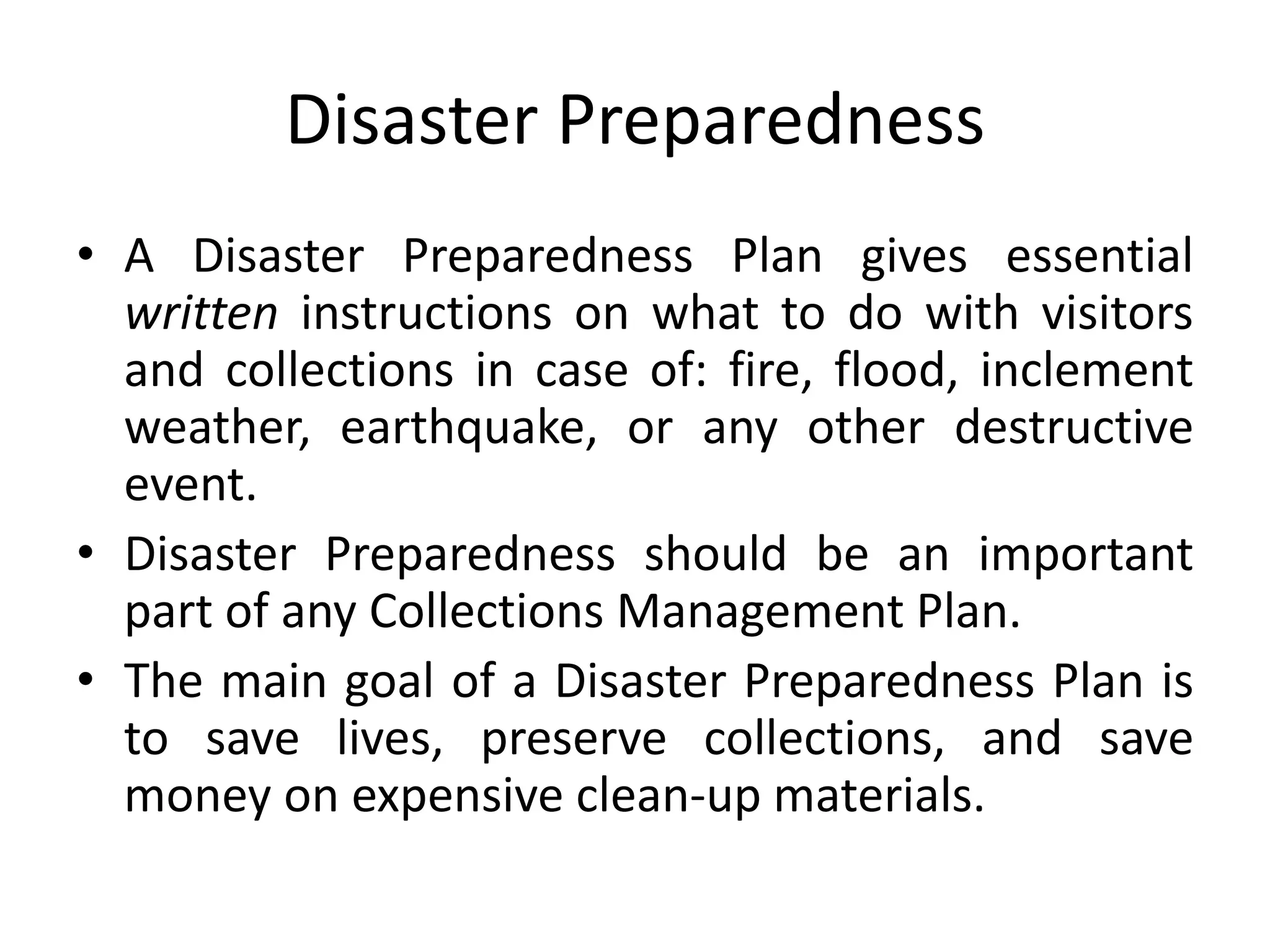 Disaster PreparednessA Disaster Preparedness Plan gives essential written instructions on what to do with visitors and collections in case of: fire, flood, inclement weather, earthquake, or any other destructive event.Disaster Preparedness should be an important part of any Collections Management Plan.The main goal of a Disaster Preparedness Plan is to save lives, preserve collections, and save money on expensive clean-up materials.