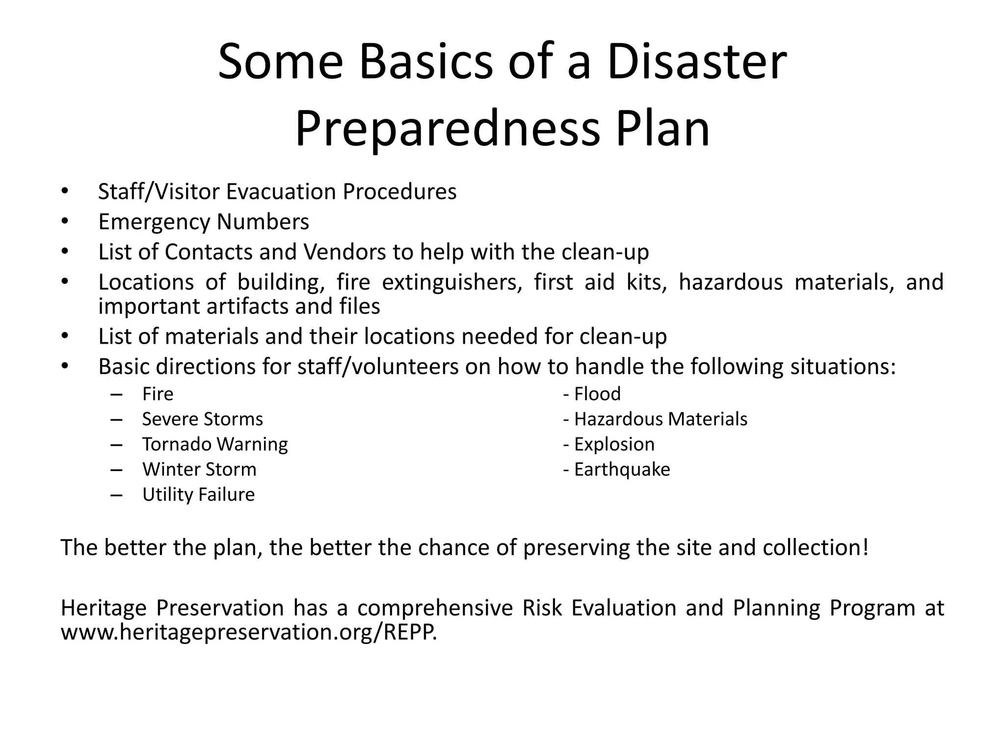 Some Basics of a Disaster Preparedness PlanStaff/Visitor Evacuation ProceduresEmergency NumbersList of Contacts and Vendors to help with the clean-upLocations of building, fire extinguishers, first aid kits, hazardous materials, and important artifacts and filesList of materials and their locations needed for clean-upBasic directions for staff/volunteers on how to handle the following situations:Fire				- FloodSevere Storms			- Hazardous MaterialsTornado Warning			- ExplosionWinter Storm				- EarthquakeUtility FailureThe better the plan, the better the chance of preserving the site and collection!Heritage Preservation has a comprehensive Risk Evaluation and Planning Program at www.heritagepreservation.org/REPP.
