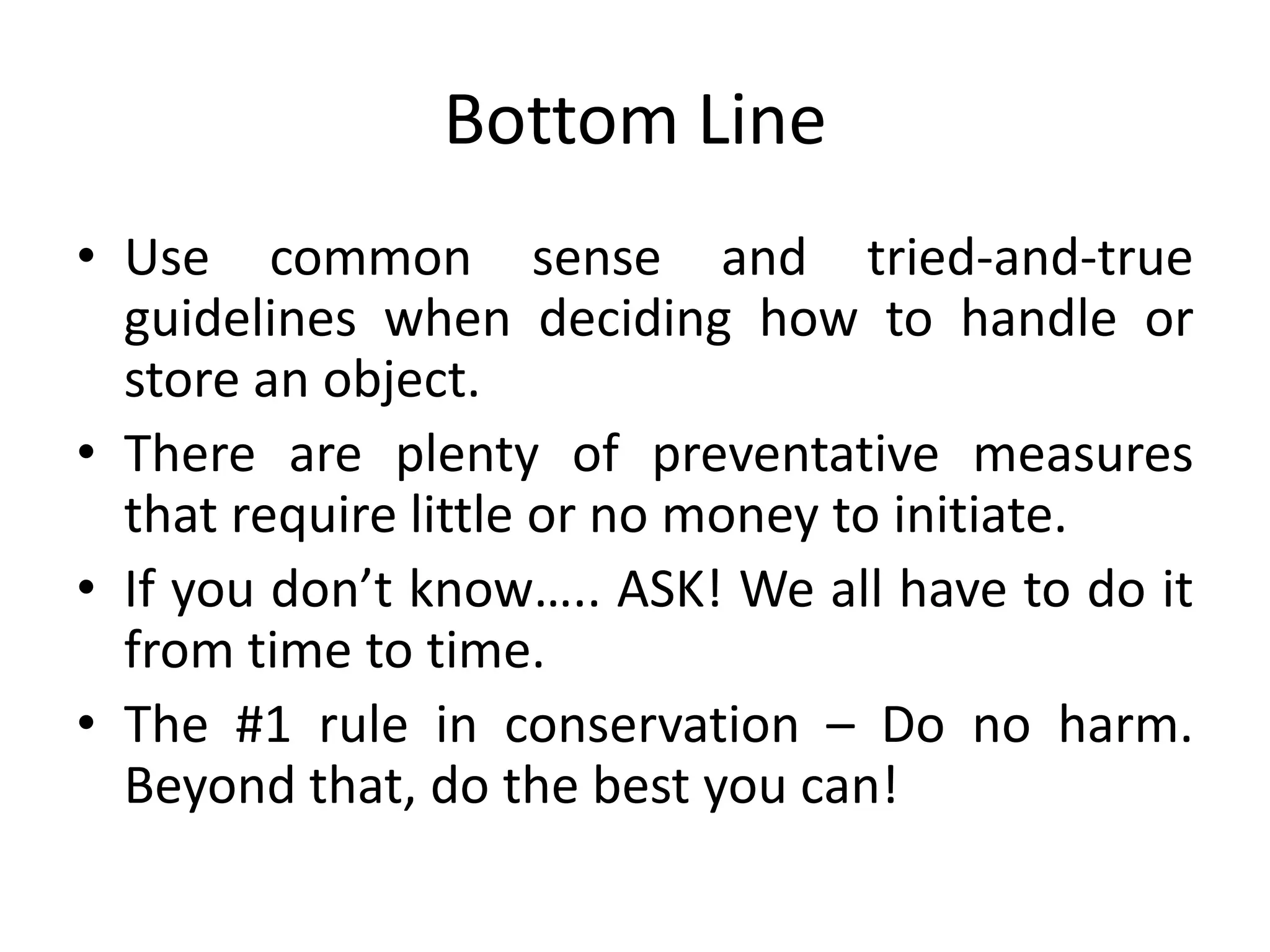Bottom LineUse common sense and tried-and-true guidelines when deciding how to handle or store an object.There are plenty of preventative measures that require little or no money to initiate. If you don’t know….. ASK! We all have to do it from time to time.The #1 rule in conservation – Do no harm. Beyond that, do the best you can!