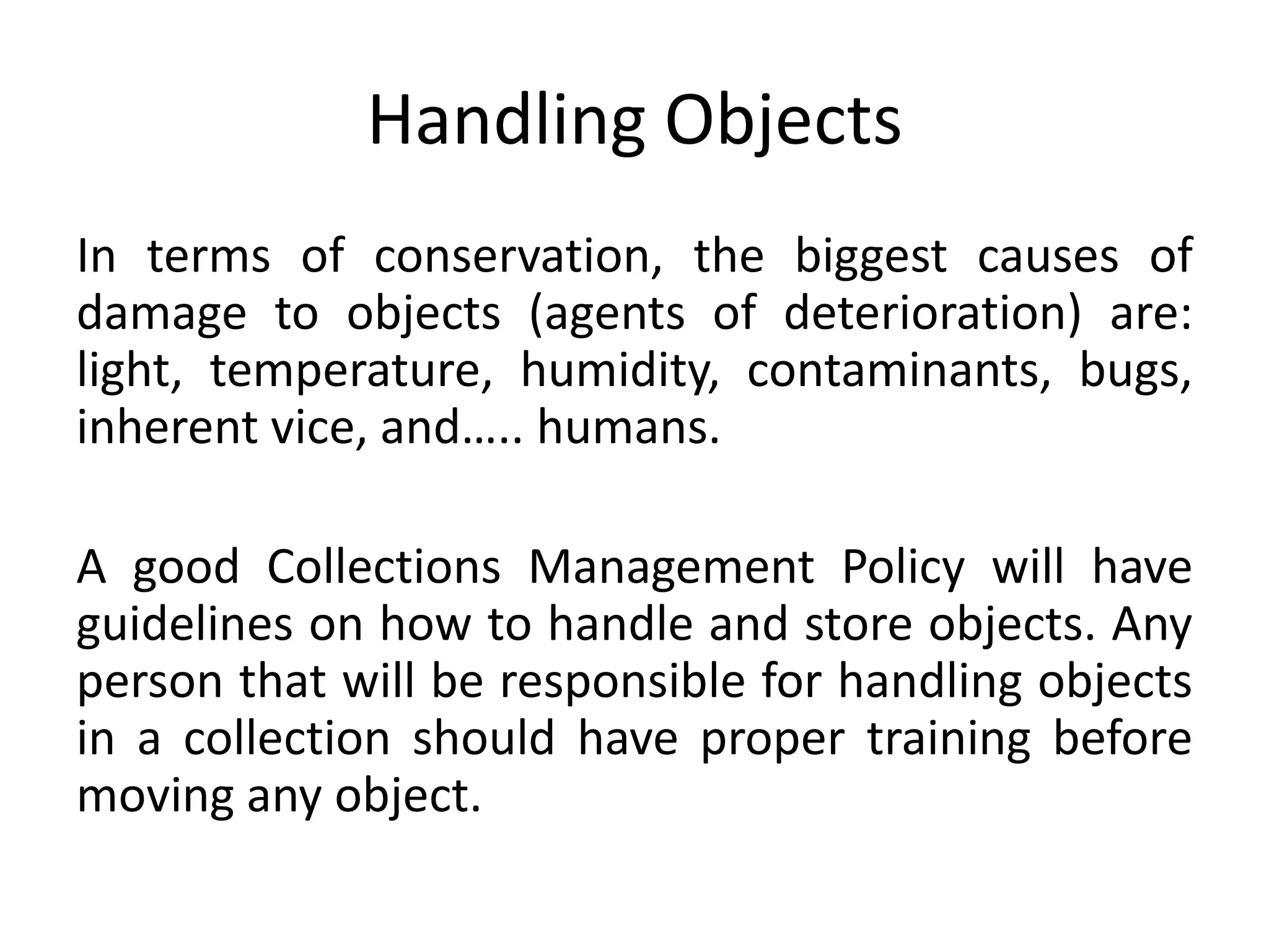 Handling ObjectsIn terms of conservation, the biggest causes of damage to objects (agents of deterioration) are: light, temperature, humidity, contaminants, bugs, inherent vice, and….. humans.A good Collections Management Policy will have guidelines on how to handle and store objects. Any person that will be responsible for handling objects in a collection should have proper training before moving any object. 