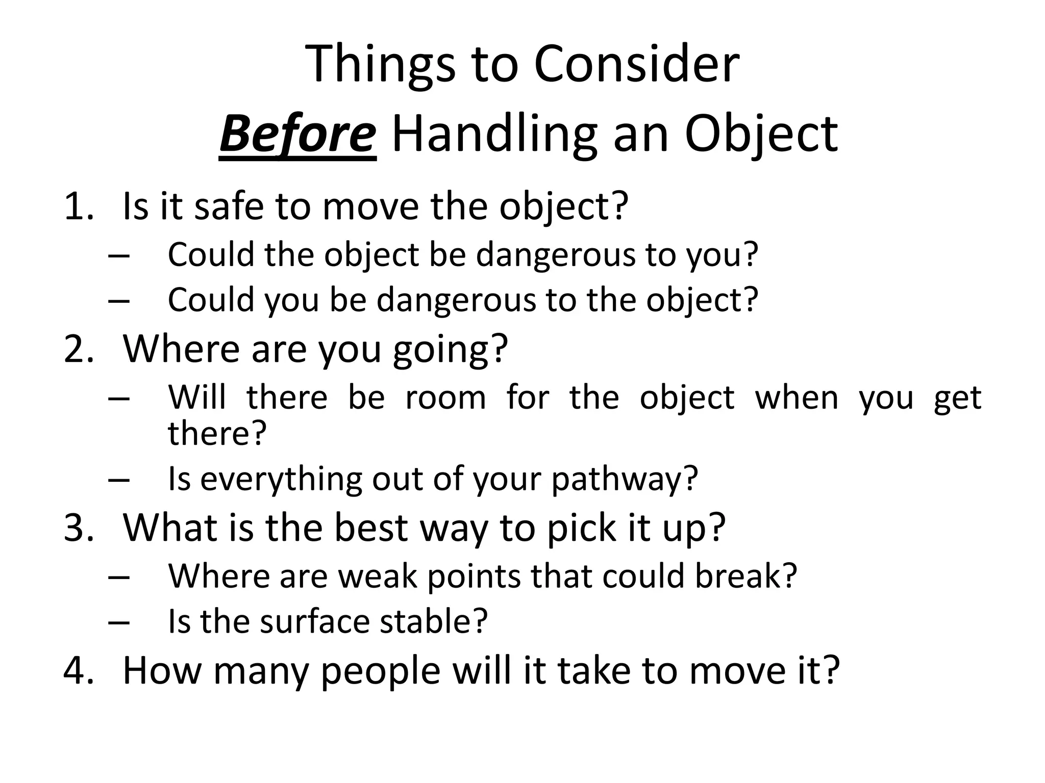 Things to ConsiderBefore Handling an ObjectIs it safe to move the object?Could the object be dangerous to you?Could you be dangerous to the object?Where are you going?Will there be room for the object when you get there?Is everything out of your pathway?3.	What is the best way to pick it up?Where are weak points that could break?Is the surface stable?4.	How many people will it take to move it?