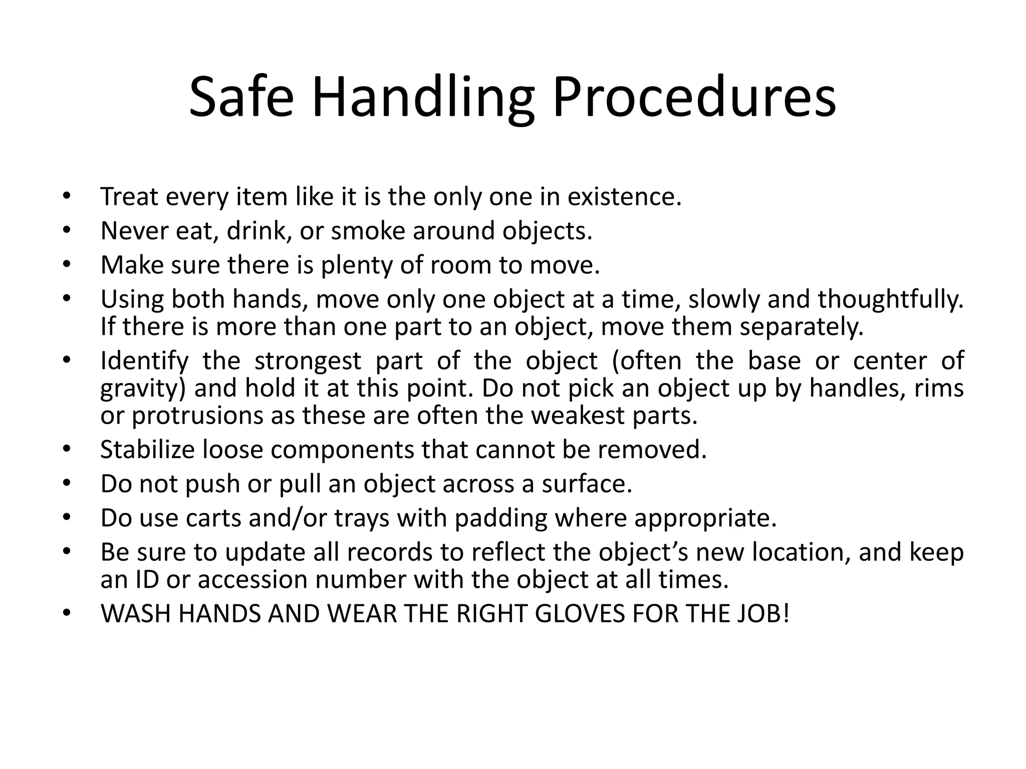 Safe Handling ProceduresTreat every item like it is the only one in existence.Never eat, drink, or smoke around objects.Make sure there is plenty of room to move.Using both hands, move only one object at a time, slowly and thoughtfully. If there is more than one part to an object, move them separately.Identify the strongest part of the object (often the base or center of gravity) and hold it at this point. Do not pick an object up by handles, rims or protrusions as these are often the weakest parts.Stabilize loose components that cannot be removed.Do not push or pull an object across a surface.Do use carts and/or trays with padding where appropriate.Be sure to update all records to reflect the object’s new location, and keep an ID or accession number with the object at all times.WASH HANDS AND WEAR THE RIGHT GLOVES FOR THE JOB!