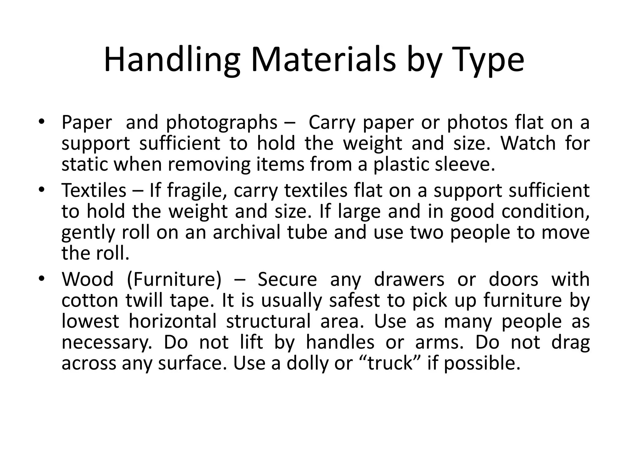 Handling Materials by TypePaper  and photographs –  Carry paper or photos flat on a support sufficient to hold the weight and size. Watch for static when removing items from a plastic sleeve.Textiles – If fragile, carry textiles flat on a support sufficient to hold the weight and size. If large and in good condition, gently roll on an archival tube and use two people to move the roll.Wood (Furniture) – Secure any drawers or doors with cotton twill tape. It is usually safest to pick up furniture by lowest horizontal structural area. Use as many people as necessary. Do not lift by handles or arms. Do not drag across any surface. Use a dolly or “truck” if possible.