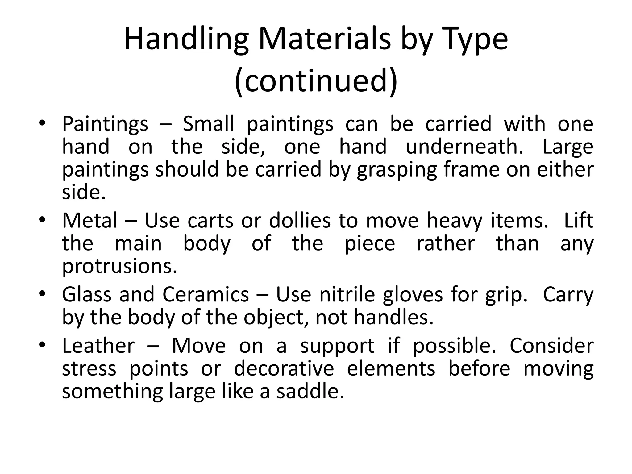 Handling Materials by Type (continued)Paintings – Small paintings can be carried with one hand on the side, one hand underneath. Large paintings should be carried by grasping frame on either side.Metal – Use carts or dollies to move heavy items.  Lift the main body of the piece rather than any protrusions.Glass and Ceramics – Use nitrile gloves for grip.  Carry by the body of the object, not handles. Leather – Move on a support if possible. Consider stress points or decorative elements before moving something large like a saddle.