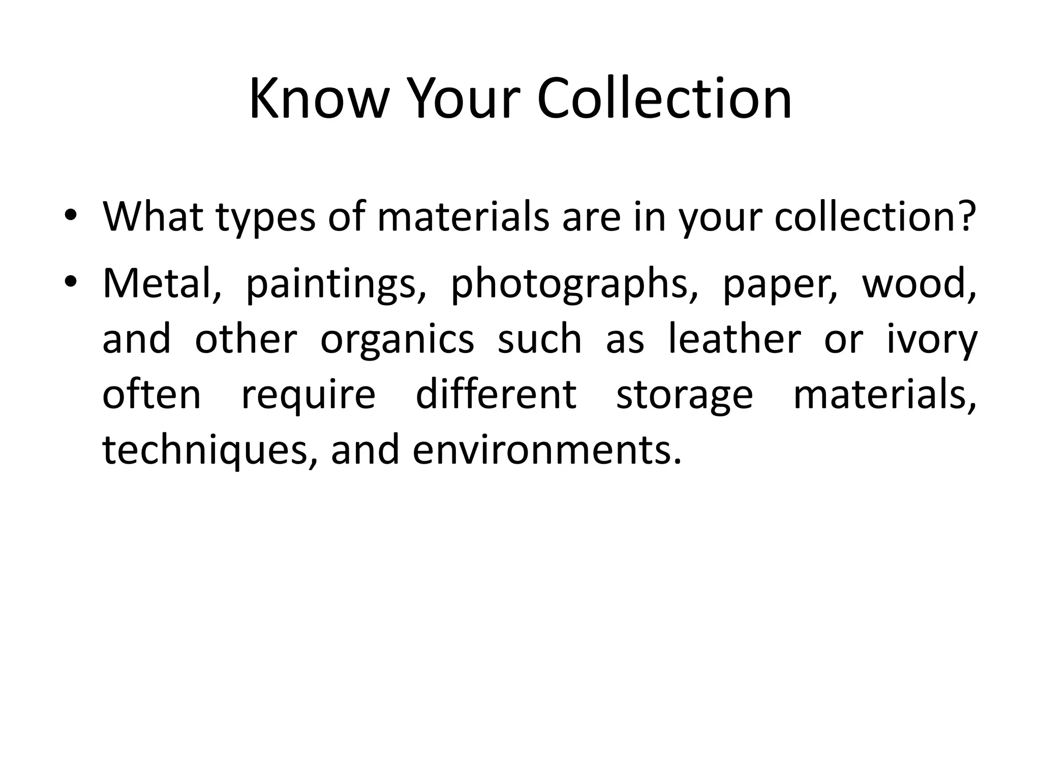 Know Your CollectionWhat types of materials are in your collection?Metal, paintings, photographs, paper, wood, and other organics such as leather or ivory often require different storage materials, techniques, and environments.