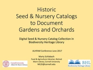 Historic
Seed & Nursery Catalogs
to Document
Gardens and Orchards
Digital Seed & Nursery Catalog Collection in
Biodiversity Heritage Library
Marty Schlabach
Food & Agriculture Librarian, Retired
Mann Library, Cornell University
MLS5@cornell.edu
ALHFAM Conference June 2017
 
