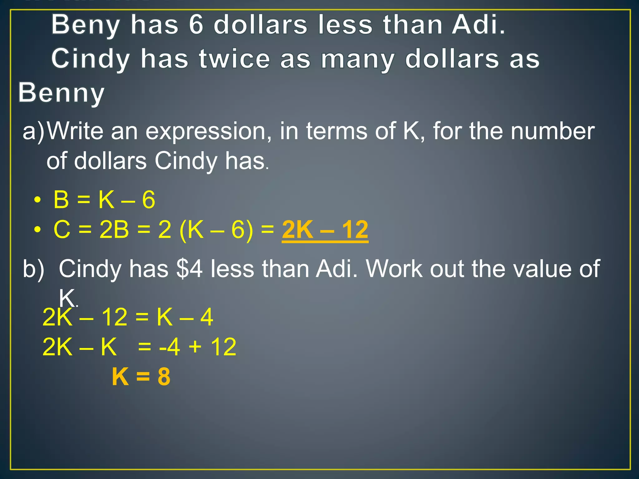 a)Write an expression, in terms of K, for the number 
of dollars Cindy has. 
&bull; B = K &ndash; 6 
&bull; C = 2B = 2 (K &ndash; 6) = 2K &ndash; 12 
b) Cindy has $4 less than Adi. Work out the value of 
K. 
2K &ndash; 12 = K &ndash; 4 
2K &ndash; K = -4 + 12 
K = 8 
 