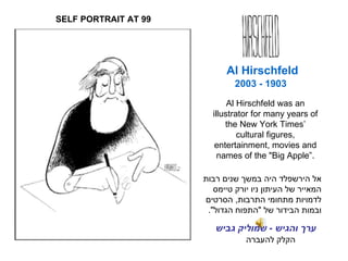 1903 - 2003 הקלק להעברה Al Hirschfeld אל הירשפלד היה במשך שנים רבות המאייר של העיתון ניו יורק טיימס לדמויות מתחומי התרבות, הסרטים ובמות הבידור של &quot;התפוח הגדול&quot;. SELF PORTRAIT AT 99 ערך והגיש  -  שמוליק גביש Al Hirschfeld was an illustrator for many years of the New York Times’ cultural figures, entertainment, movies and names of the  &quot; Big Apple” . 