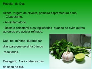 Receita do Dia:


Azeite virgem de oliveira, primeira espremedura a frio.
- Cicatrizante.
- Antiinflamatório.
- Baixa o colesterol e os triglicérides quando se evita outras
gorduras e o açúcar refinado.


Use, no mínimo, durante 90
dias para que se sinta ótimos
resultados.


Dosagem: 1 a 2 colheres das
de sopa ao dia.
 