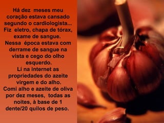 Há dez meses meu
 coração estava cansado
segundo o cardiologista...
Fiz eletro, chapa de tórax,
    exame de sangue.
Nessa época estava com
  derrame de sangue na
   vista e cego do olho
         esquerdo.
     Lí na internet as
  propriedades do azeite
     virgem e do alho.
Comi alho e azeite de oliva
 por dez meses, todas as
    noites, à base de 1
 dente/20 quilos de peso.
 